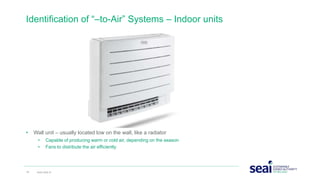 • Wall unit – usually located low on the wall, like a radiator
• Capable of producing warm or cold air, depending on the season
• Fans to distribute the air efficiently
Identification of “–to-Air” Systems – Indoor units
16 www.seai.ie
 