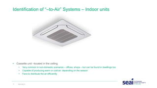 • Cassette unit –located in the ceiling
• Very common in non-domestic scenarios – offices, shops – but can be found in dwellings too
• Capable of producing warm or cold air, depending on the season
• Fans to distribute the air efficiently
Identification of “–to-Air” Systems – Indoor units
17 www.seai.ie
 