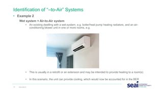• Example 2
Wet system + Air-to-Air system
• An existing dwelling with a wet-system, e.g. boiler/heat pump heating radiators, and an air-
conditioning blower unit in one or more rooms, e.g.
• This is usually in a retrofit or an extension and may be intended to provide heating to a room(s)
• In this scenario, the unit can provide cooling, which would now be accounted for in the BER
Identification of “–to-Air” Systems
19 www.seai.ie
 