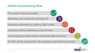 This event is being recorded
WebEx Housekeeping Slide
2 www.seai.ie
Attendees are muted with cameras off
Questions submitted by clicking Q&A bubble
Questions will be answered at end of event
An FAQ will be created from all questions submitted and shared
A recording and slides will be distributed after the event
 