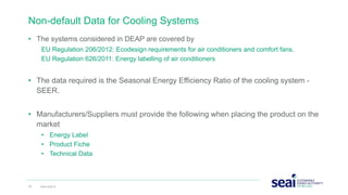 • The systems considered in DEAP are covered by
EU Regulation 206/2012: Ecodesign requirements for air conditioners and comfort fans,
EU Regulation 626/2011: Energy labelling of air conditioners
• The data required is the Seasonal Energy Efficiency Ratio of the cooling system -
SEER.
• Manufacturers/Suppliers must provide the following when placing the product on the
market
• Energy Label
• Product Fiche
• Technical Data
Non-default Data for Cooling Systems
20 www.seai.ie
 