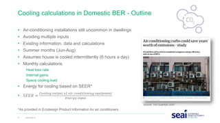 • Air-conditioning installations still uncommon in dwellings
• Avoiding multiple inputs
• Existing information, data and calculations
• Summer months (Jun-Aug)
• Assumes house is cooled intermittently (6 hours a day)
• Monthly calculations
Heat loss rate
Internal gains
Space cooling load
• Energy for cooling based on SEER*
• 𝑆𝐸𝐸𝑅 =
𝐶𝑜𝑜𝑙𝑖𝑛𝑔 𝑜𝑢𝑡𝑝𝑢𝑡 𝑜𝑓 𝑎𝑖𝑟 𝑐𝑜𝑛𝑑𝑖𝑡𝑖𝑜𝑛𝑖𝑛𝑔 𝑒𝑞𝑢𝑖𝑝𝑚𝑒𝑛𝑡
𝐸𝑛𝑒𝑟𝑔𝑦 𝑖𝑛𝑝𝑢𝑡
*As provided in Ecodesign Product Information for air conditioners
Cooling calculations in Domestic BER - Outline
6 www.seai.ie
Source: The Guardian 2020
 