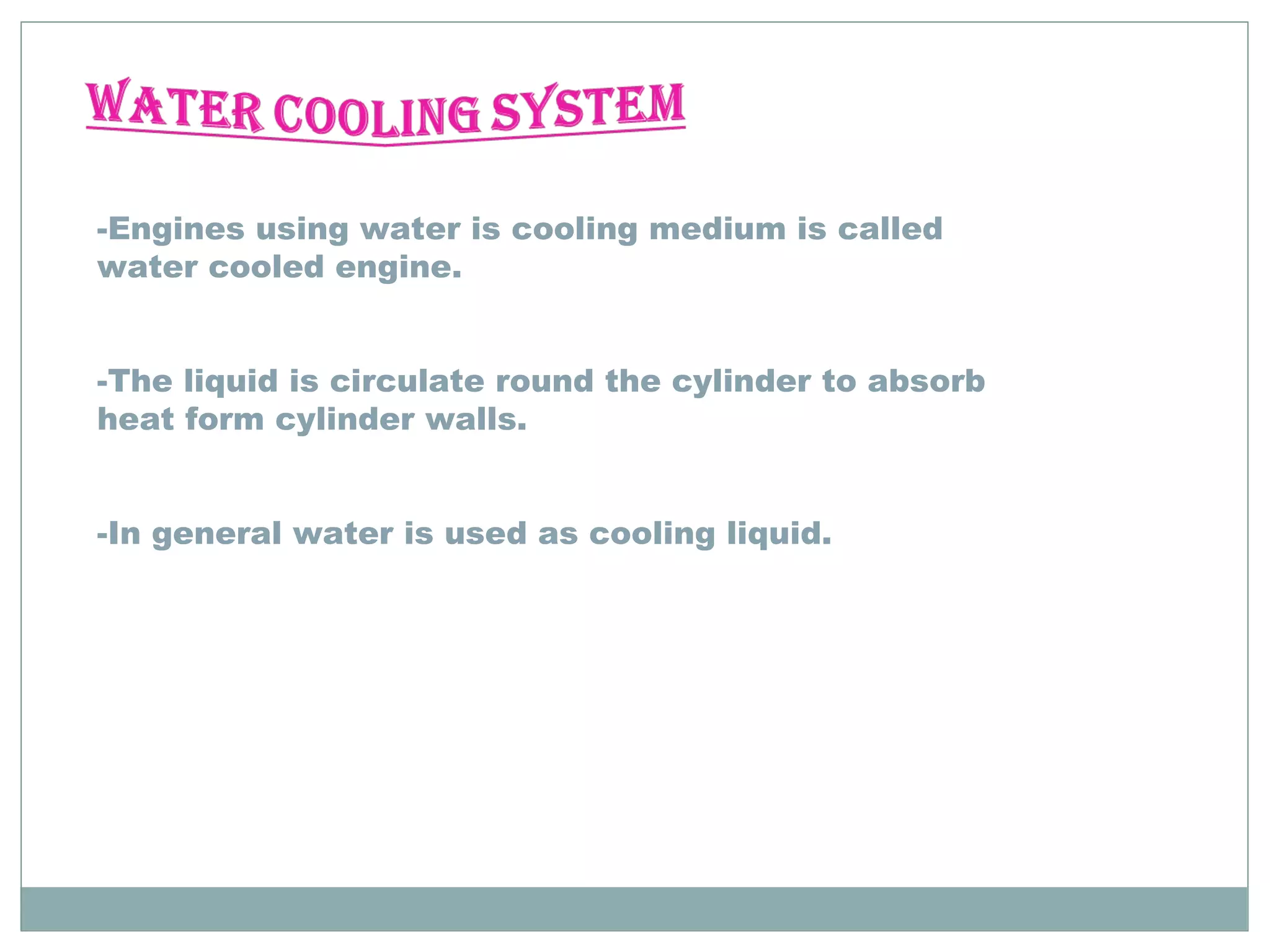 -Engines using water is cooling medium is called 
water cooled engine. 
-The liquid is circulate round the cylinder to absorb 
heat form cylinder walls. 
-In general water is used as cooling liquid. 
 
