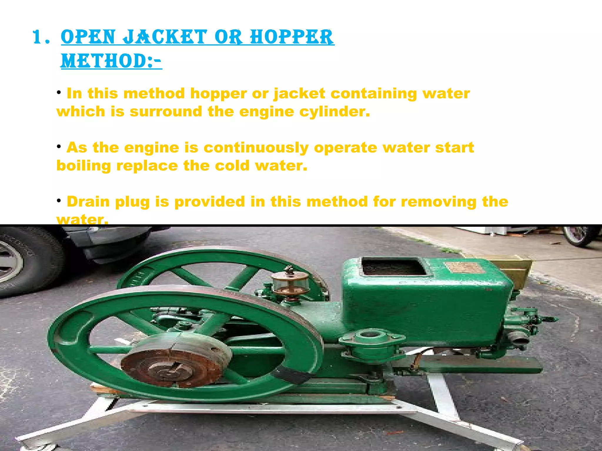1. open jAcket or hopper 
method:- 
• In this method hopper or jacket containing water 
which is surround the engine cylinder. 
• As the engine is continuously operate water start 
boiling replace the cold water. 
• Drain plug is provided in this method for removing the 
water. 
 