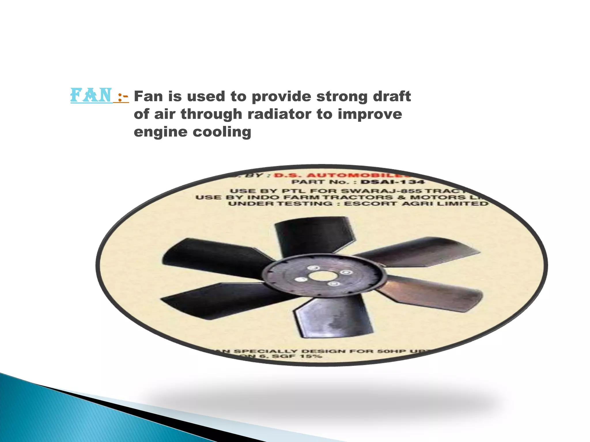 Fan :- Fan is used to provide strong draft 
of air through radiator to improve 
engine cooling 
 