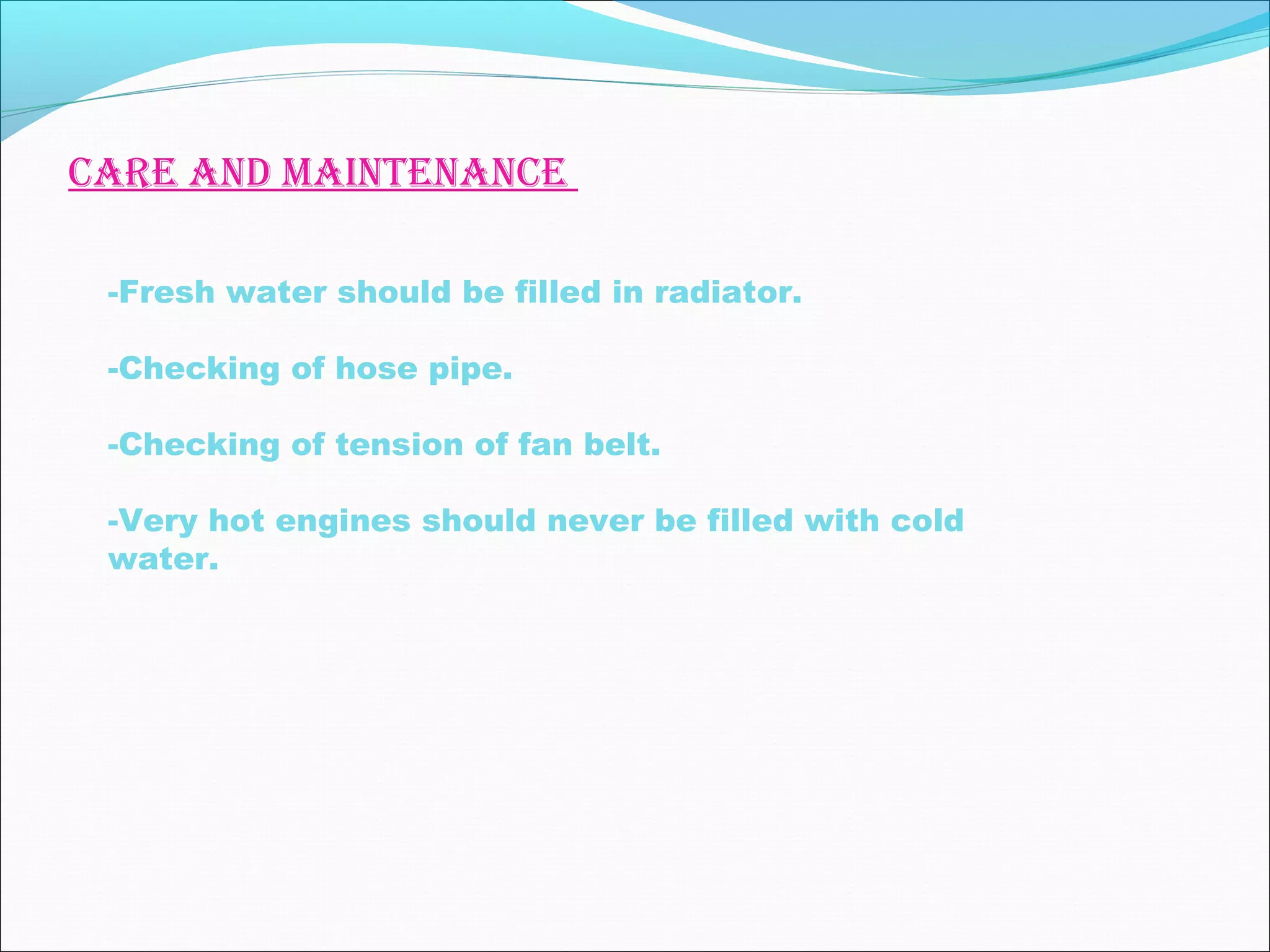 care and maintenance 
-Fresh water should be filled in radiator. 
-Checking of hose pipe. 
-Checking of tension of fan belt. 
-Very hot engines should never be filled with cold 
water. 
 