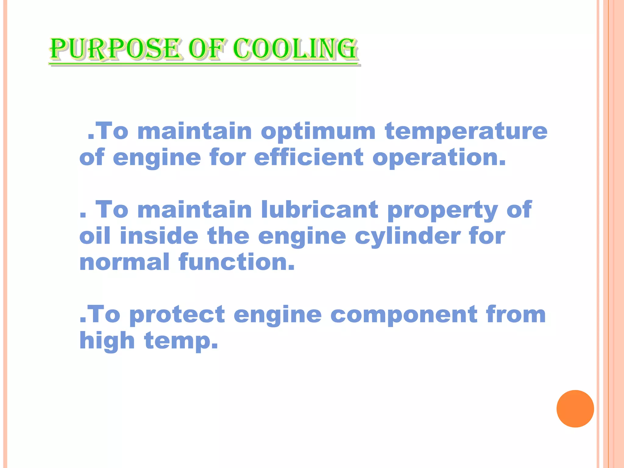.To maintain optimum temperature 
of engine for efficient operation. 
. To maintain lubricant property of 
oil inside the engine cylinder for 
normal function. 
.To protect engine component from 
high temp. 
 
