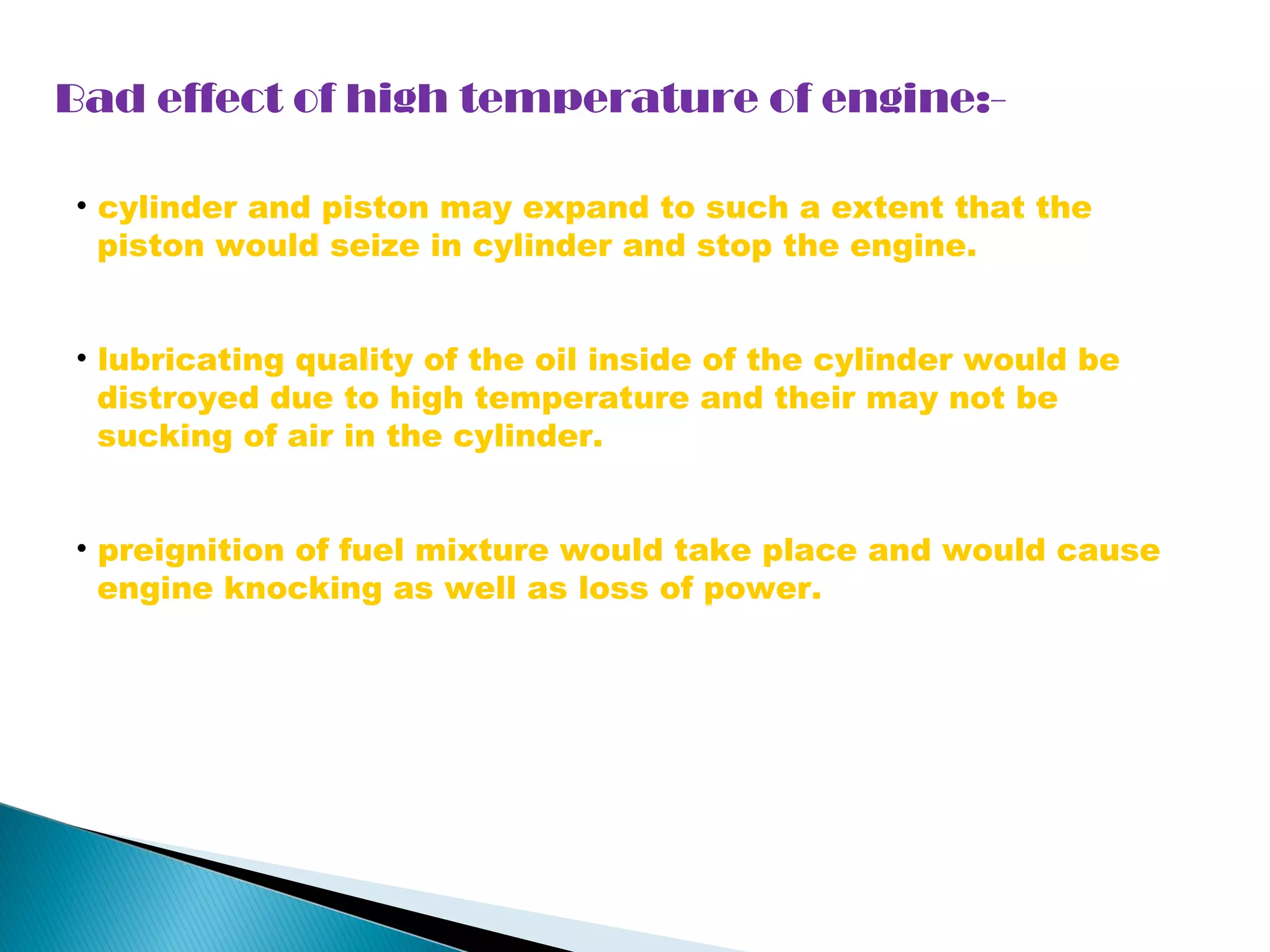Bad effect of high temperature of engine:- 
• cylinder and piston may expand to such a extent that the 
piston would seize in cylinder and stop the engine. 
• lubricating quality of the oil inside of the cylinder would be 
distroyed due to high temperature and their may not be 
sucking of air in the cylinder. 
• preignition of fuel mixture would take place and would cause 
engine knocking as well as loss of power. 
 
