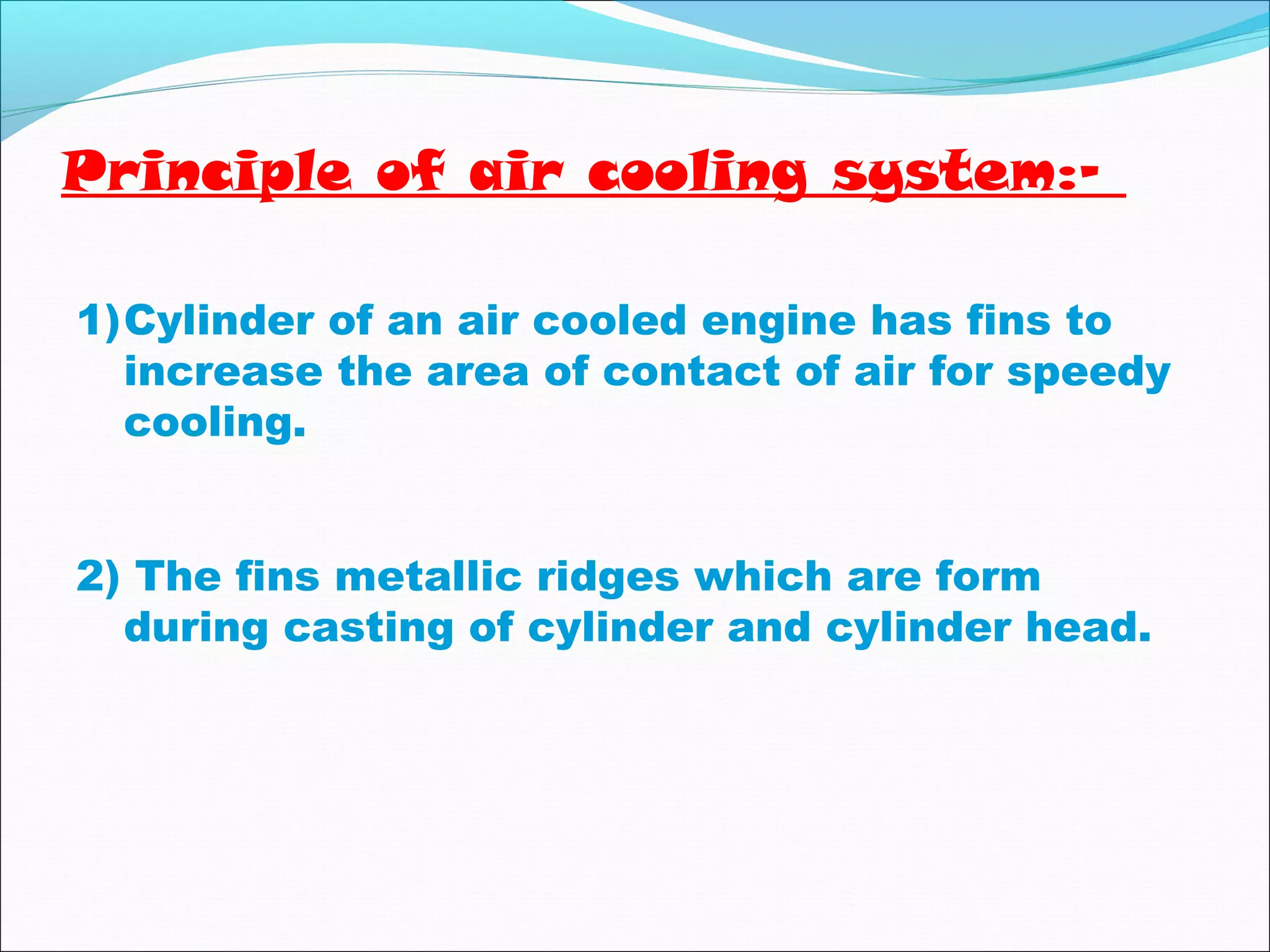 Principle of air cooling system:- 
1)Cylinder of an air cooled engine has fins to 
increase the area of contact of air for speedy 
cooling. 
2) The fins metallic ridges which are form 
during casting of cylinder and cylinder head. 
 