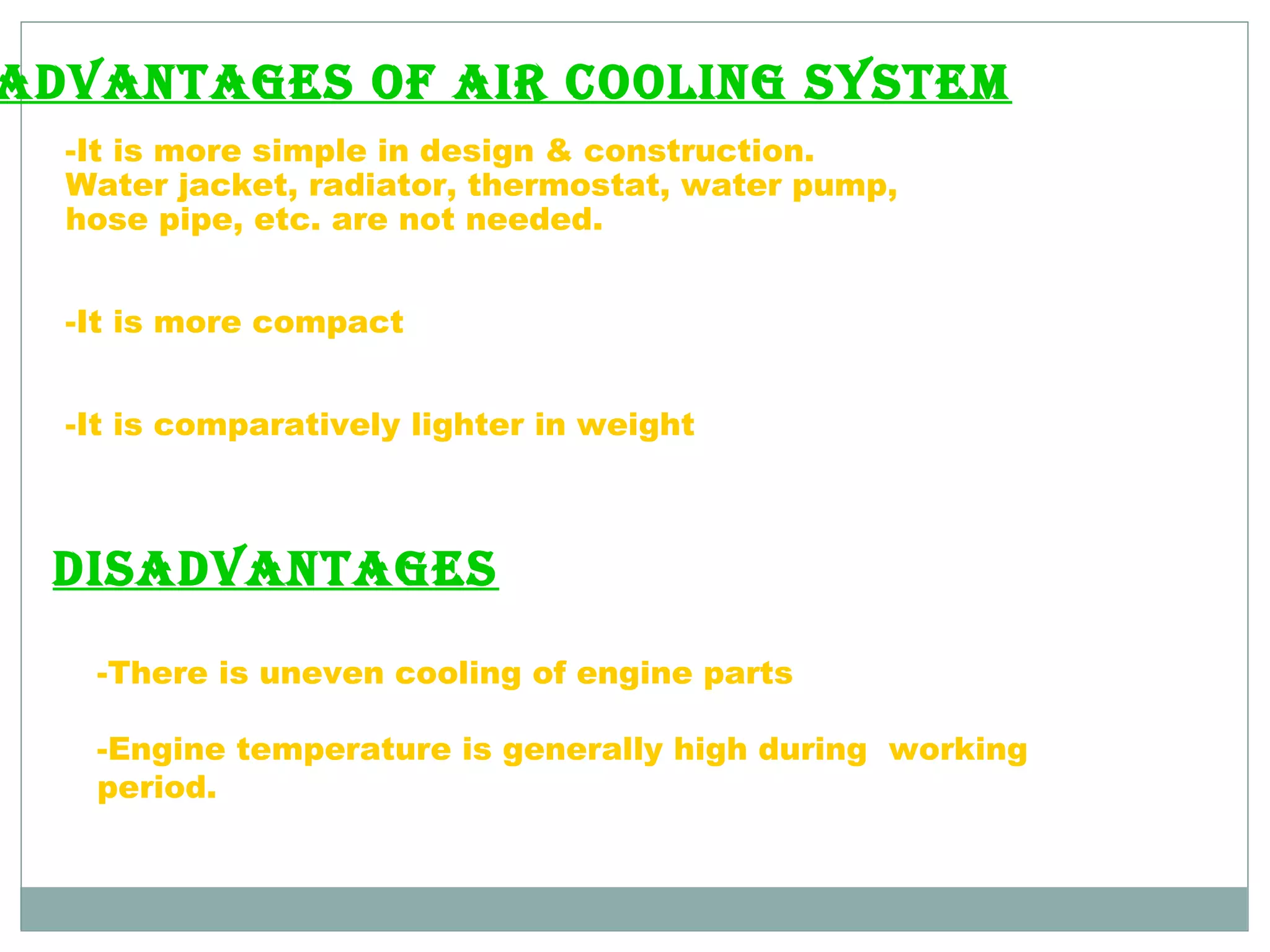 AdvAntAges of Air cooling system 
-It is more simple in design & construction. 
Water jacket, radiator, thermostat, water pump, 
hose pipe, etc. are not needed. 
-It is more compact 
-It is comparatively lighter in weight 
disAdvAntAges 
-There is uneven cooling of engine parts 
-Engine temperature is generally high during working 
period. 
 