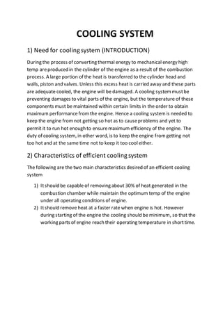 COOLING SYSTEM
1) Need for cooling system (INTRODUCTION)
During the process of converting thermal energy to mechanical energy high
temp areproduced in the cylinder of the engine as a result of the combustion
process. A large portion of the heat is transferred to the cylinder head and
walls, piston and valves. Unless this excess heat is carried away and these parts
are adequate cooled, the engine will be damaged. A cooling systemmustbe
preventing damages to vital parts of the engine, but the temperature of these
components must be maintained within certain limits in the order to obtain
maximum performancefromthe engine. Hence a cooling systemis needed to
keep the engine fromnot getting so hot as to causeproblems and yet to
permit it to run hot enough to ensuremaximum efficiency of the engine. The
duty of cooling system, in other word, is to keep the engine fromgetting not
too hot and at the same time not to keep it too cool either.
2) Characteristics of efficient cooling system
The following are the two main characteristics desired of an efficient cooling
system
1) Itshould be capable of removing about 30% of heat generated in the
combustion chamber while maintain the optimum temp of the engine
under all operating conditions of engine.
2) Itshould remove heat at a faster rate when engine is hot. However
during starting of the engine the cooling should be minimum, so that the
working parts of engine reach their operating temperature in shorttime.
 