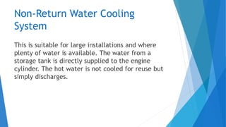 Non-Return Water Cooling
System
This is suitable for large installations and where
plenty of water is available. The water from a
storage tank is directly supplied to the engine
cylinder. The hot water is not cooled for reuse but
simply discharges.
 