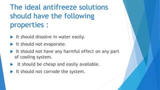 The ideal antifreeze solutions
should have the following
properties :
 It should dissolve in water easily.
 It should not evaporate.
 It should not have any harmful effect on any part
of cooling system.
 It should be cheap and easily available.
 It should not corrode the system.
 