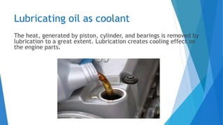 Lubricating oil as coolant
The heat, generated by piston, cylinder, and bearings is removed by
lubrication to a great extent. Lubrication creates cooling effect on
the engine parts.
 