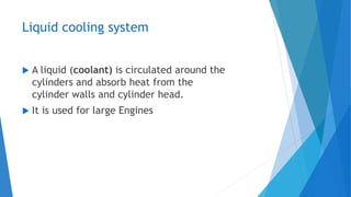Liquid cooling system
 A liquid (coolant) is circulated around the
cylinders and absorb heat from the
cylinder walls and cylinder head.
 It is used for large Engines
 