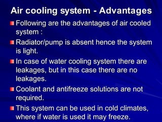 Air cooling system - Advantages
Following are the advantages of air cooled
system :
Radiator/pump is absent hence the system
is light.
In case of water cooling system there are
leakages, but in this case there are no
leakages.
Coolant and antifreeze solutions are not
required.
This system can be used in cold climates,
where if water is used it may freeze.
 