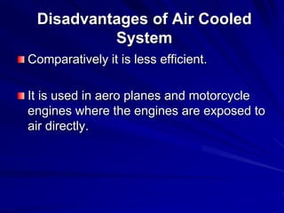 Disadvantages of Air Cooled
System
Comparatively it is less efficient.
It is used in aero planes and motorcycle
engines where the engines are exposed to
air directly.
 