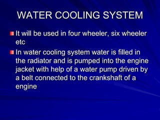 WATER COOLING SYSTEM
It will be used in four wheeler, six wheeler
etc
In water cooling system water is filled in
the radiator and is pumped into the engine
jacket with help of a water pump driven by
a belt connected to the crankshaft of a
engine
 