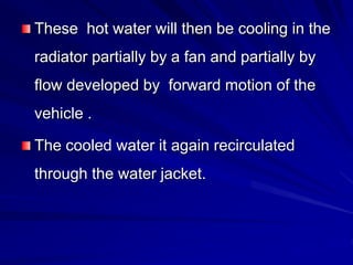 These hot water will then be cooling in the
radiator partially by a fan and partially by
flow developed by forward motion of the
vehicle .
The cooled water it again recirculated
through the water jacket.
 