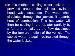 In this method, cooling water jackets are
provided around the cylinder, cylinder
head, valve seats etc. The water when
circulated through the jackets, it absorbs
heat of combustion. This hot water will
then be cooling in the radiator partially by
a fan and partially by the flow developed
by the forward motion of the vehicle. The
cooled water is again recirculated through
the water jackets
 