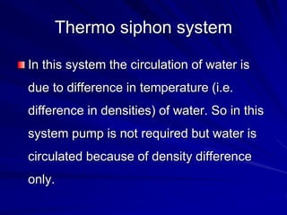 Thermo siphon system
In this system the circulation of water is
due to difference in temperature (i.e.
difference in densities) of water. So in this
system pump is not required but water is
circulated because of density difference
only.
 