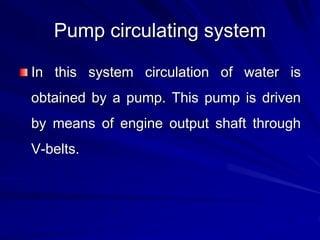 Pump circulating system
In this system circulation of water is
obtained by a pump. This pump is driven
by means of engine output shaft through
V-belts.
 