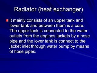 Radiator (heat exchanger)
It mainly consists of an upper tank and
lower tank and between them is a core.
The upper tank is connected to the water
outlets from the engines jackets by a hose
pipe and the lover tank is connect to the
jacket inlet through water pump by means
of hose pipes.
 