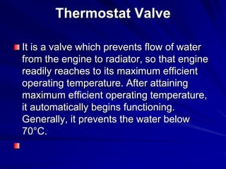 Thermostat Valve
It is a valve which prevents flow of water
from the engine to radiator, so that engine
readily reaches to its maximum efficient
operating temperature. After attaining
maximum efficient operating temperature,
it automatically begins functioning.
Generally, it prevents the water below
70°C.
 