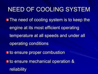 NEED OF COOLING SYSTEM
The need of cooling system is to keep the
engine at its most efficient operating
temperature at all speeds and under all
operating conditions
to ensure proper combustion
to ensure mechanical operation &
reliability
 