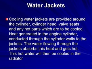 Water Jackets
Cooling water jackets are provided around
the cylinder, cylinder head, valve seats
and any hot parts which are to be cooled.
Heat generated in the engine cylinder,
conducted through the cylinder walls to the
jackets. The water flowing through the
jackets absorbs this heat and gets hot.
This hot water will then be cooled in the
radiator
 