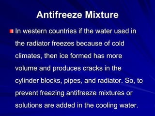 Antifreeze Mixture
In western countries if the water used in
the radiator freezes because of cold
climates, then ice formed has more
volume and produces cracks in the
cylinder blocks, pipes, and radiator. So, to
prevent freezing antifreeze mixtures or
solutions are added in the cooling water.
 
