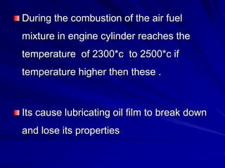 During the combustion of the air fuel
mixture in engine cylinder reaches the
temperature of 2300*c to 2500*c if
temperature higher then these .
Its cause lubricating oil film to break down
and lose its properties
 