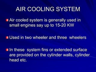 AIR COOLING SYSTEM
Air cooled system is generally used in
small engines say up to 15-20 KW
Used in two wheeler and three wheelers
In these system fins or extended surface
are provided on the cylinder walls, cylinder
head etc.
 