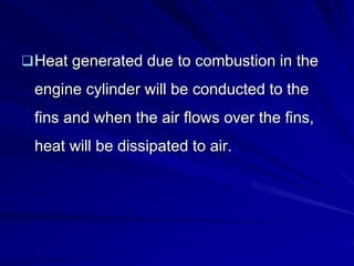 Heat generated due to combustion in the
engine cylinder will be conducted to the
fins and when the air flows over the fins,
heat will be dissipated to air.
 