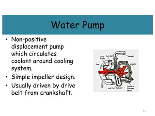 Water Pump
• Non-positive
displacement pump
which circulates
coolant around cooling
system.
• Simple impeller design.
• Usually driven by drive
belt from crankshaft.
12
 