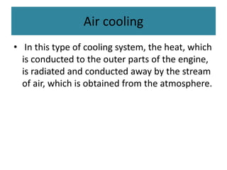Air cooling
• In this type of cooling system, the heat, which
is conducted to the outer parts of the engine,
is radiated and conducted away by the stream
of air, which is obtained from the atmosphere.
 