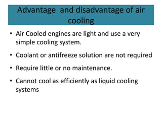 Advantage and disadvantage of air
cooling
• Air Cooled engines are light and use a very
simple cooling system.
• Coolant or antifreeze solution are not required
• Require little or no maintenance.
• Cannot cool as efficiently as liquid cooling
systems
 
