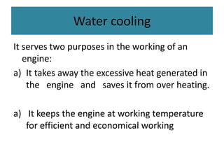 Water cooling
It serves two purposes in the working of an
engine:
a) It takes away the excessive heat generated in
the engine and saves it from over heating.
a) It keeps the engine at working temperature
for efficient and economical working
 