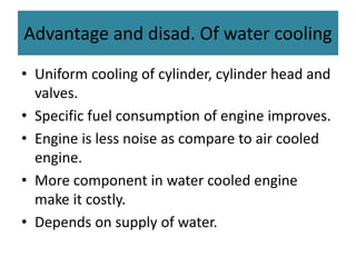 Advantage and disad. Of water cooling
• Uniform cooling of cylinder, cylinder head and
valves.
• Specific fuel consumption of engine improves.
• Engine is less noise as compare to air cooled
engine.
• More component in water cooled engine
make it costly.
• Depends on supply of water.
 