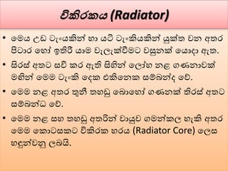 විකිරක (Radiator)
• වමය උඩ ටැංයකින් හා යටි ටැංකියකින් යුක්ත ෙන අතර
පිටාර වහෝ ඉතිරී යාම ෙැලැක්වීමට ෙසුනක් වයොදා ඇත.
• සිරස් අතට සවි කර ඇති සිහින් වලෝහ නළ ගණනාෙක්
මඟින් වමම ටැංකි වදක එකිවනක සේබන්ද වේ.
• වමම නළ අතර තුනී තහඩු වබොවහෝ ගණනක් තිරස් අතට
සේබන්ධ වේ.
• වමම නළ සහ තහඩු අතරින් ොයුෙ ගමන්කල හැකි අතර
වමම වකොටසකට විකිරක හරය (Radiator Core) වලස
හඳුන්ෙනු ලබයි.
 