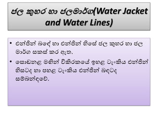 ජල කුහර හා ජලමාර්ග(Water Jacket
and Water Lines)
• එන්ජින් බවඳේ හා එන්ජින් හිවසේ ජල කුහර හා ජල
මාර්ග සකස් කර ඇත.
• වසොඬනළ මඟින් විකිරකවේ ඉහළ ටැංකිය එන්ජින්
හිසටද හා පහළ ටැංකිය එන්ජින් බඳටද
සේබන්ඳවේ.
 