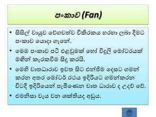 පංකාව (Fan)
• සිසිල් ොයුෙ වේගෙත්ෙ විකිරකය හරහා ලබා දීමට
පංකාෙ වයොදා ගැවන්.
• වමම පංකාෙ පටි එළවුමක් වහෝ විදුලි වමෝටරයක්
මඟින් කැරකවීම සිදු කරයි.
• වමහි ොතධාරාෙ ඉෙත සිට එන්ජිම වදසට ගමන්
කරන අතර වමෝටර් රථය ඉදිරියට ගමන්කරන
විටදී ඉදිරිවයන් පැමිවණන ොත ධාරාෙ ද උදේ වේ.
• එමනිසා ෙැය ෙන ශක්තියද අඩුය.
 