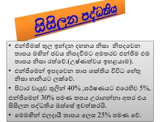 • එන්ජිමක් තුල ඉන්දන දහනය නිසා නිපදවෙන
තාපය මඟින් ජෙය නිපදවීමට අමතරෙ එන්ජිම එම
තාපය නිසා රත්වේ.(උෂ්ණත්ෙය ඉහළයාම).
• එන්ජිවමන් ඉපදවෙන තාප ශක්තිය විවිධ වහේතු
නිසා හානියට ලක්වේ.
• පිටාර ොයුෙ තුලින් 40% ,ඝර්ෂණයට එවරහිෙ 5%,
එන්ජිවමන් 30% පමණ තපය උරාගන්නා අතර එය
සිසිලන පද්ධතිය ඔස්වසේ ඉෙත්කරයි.
• වමමඟින් ඵලදායී තාපය වලස 25% පමණ වේ.
 