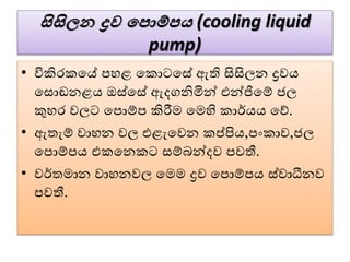 සිසිලන ද්‍රව පපොම්ප (cooling liquid
pump)
• විකිරකවේ පහළ වකොටවසේ ඇති සිසිලන ද්‍රෙය
වසොඬනළය ඔස්වසේ ඇදගනිමින් එන්ජිවේ ජල
කුහර ෙලට වපොේප කිරීම වමහි කාර්යය වේ.
• ඇතැේ ොහන ෙල එළැවෙන කප්පිය,පංකාෙ,ජල
වපොේපය එකවනකට සේබන්දෙ පෙතී.
• ෙර්තමාන ොහනෙල වමම ද්‍රෙ වපොේපය ස්ොධීනෙ
පෙතී.
 
