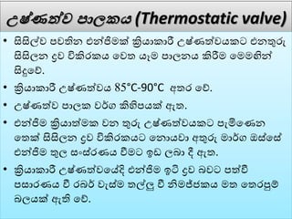උෂ්ණත්ව පාලක (Thermostatic valve)
• සිසිල්ෙ පෙතින එන්ජිමක් ක්‍රියාකාරී උෂ්ණත්ෙයකට එනතුරු
සිසිලන ද්‍රෙ විකිරකය වෙත යෑම පාලනය කිරීම වමමඟින්
සිදුවේ.
• ක්‍රියාකාරී උෂ්ණත්ෙය 85°C-90°C අතර වේ.
• උෂ්ණත්ෙ පාලක ෙර්ග කිහිපයක් ඇත.
• එන්ජිම ක්‍රියාත්මක ෙන තුරු උෂ්ණත්ෙයකට පැමිවණන
වතක් සිසිලන ද්‍රෙ විකිරකයට වනොයො අතුරු මාර්ග ඔස්වසේ
එන්ජිම තුල සංස්රණය වීමට ඉඩ ලබා දී ඇත.
• ක්‍රියාකාරී උෂ්ණත්ෙවේදි එන්ජිම ඉටි ද්‍රෙ බෙට පත්වී
පසාරණය වී රබර් ෙැස්ම තල්ලු වී නිමජ්ජකය මත වතරපුේ
බලයක් ඇති වේ.
 