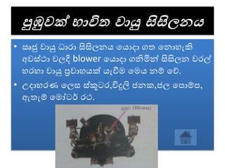 පුඹුවක් භාවිත වායු සිසිලන
• ඍජු ොයු ධාරා සිසිලනය වයොදා ගත වනොහැකි
අෙස්ථා ෙලදී blower වයොදා ගනිමින් සිසිලන ෙරල්
හරහා ොයු ප්‍රොහයක් යැවීම වමය නේ වේ.
• උදාහරණ වලස ස්කූටර,විදුලි ජනක,ජල වපොේප,
ඇතැේ වමෝටර් රථ.
 