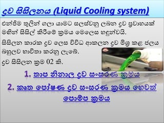 ද්‍රව සිසිලන (Liquid Cooling system)
එන්ජිම තුලින් ගලා යාමට සලස්ෙනු ලබන ද්‍රෙ ප්‍රොහයක්
මඟින් සිසිල් කිරීවේ ක්‍රමය වමවලස හඳුන්ෙයි.
සිසිලන කාරක ද්‍රෙ වලස විවිධ ආකලන ද්‍රෙ මිශ්‍ර කළ ජලය
බහුලෙ භාවිතා කරනු ලැවේ.
ද්‍රෙ සිසිලන ක්‍රම 02 කි.
 