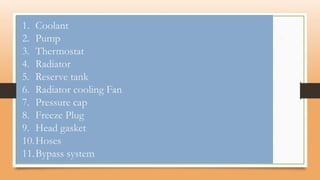 1. Coolant
2. Pump
3. Thermostat
4. Radiator
5. Reserve tank
6. Radiator cooling Fan
7. Pressure cap
8. Freeze Plug
9. Head gasket
10.Hoses
11.Bypass system
 