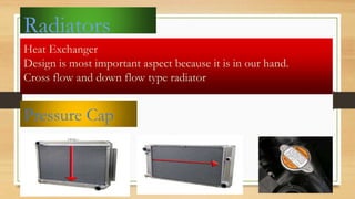 Radiators
Heat Exchanger
Design is most important aspect because it is in our hand.
Cross flow and down flow type radiator
Pressure Cap
 