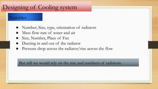 Designing of Cooling system
Variables
● Number, Size, type, orientation of radiators
● Mass flow rate of water and air
● Size, Number, Place of Fan
● Ducting in and out of the radiator
● Pressure drop across the radiator/rise across the flow
But still we would rely on the size and numbers of radiators.
 